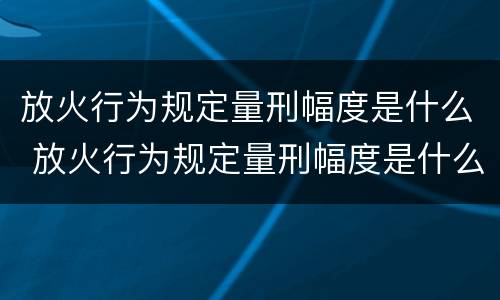 放火行为规定量刑幅度是什么 放火行为规定量刑幅度是什么标准