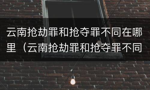 云南抢劫罪和抢夺罪不同在哪里（云南抢劫罪和抢夺罪不同在哪里处理）