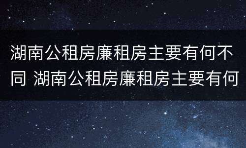 湖南公租房廉租房主要有何不同 湖南公租房廉租房主要有何不同和不同