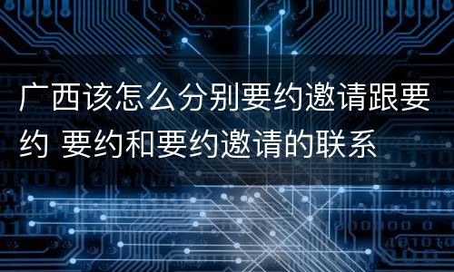 广西该怎么分别要约邀请跟要约 要约和要约邀请的联系