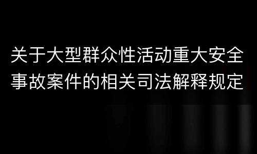 关于大型群众性活动重大安全事故案件的相关司法解释规定重要内容是什么