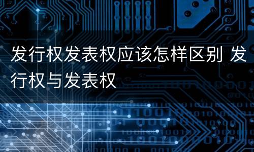 发行权发表权应该怎样区别 发行权与发表权