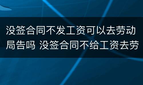 没签合同不发工资可以去劳动局告吗 没签合同不给工资去劳动局告有用吗