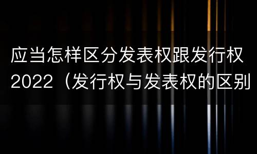 应当怎样区分发表权跟发行权2022（发行权与发表权的区别）