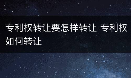 专利权转让要怎样转让 专利权如何转让