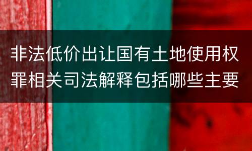 非法低价出让国有土地使用权罪相关司法解释包括哪些主要内容