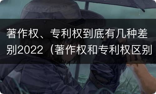 著作权、专利权到底有几种差别2022（著作权和专利权区别）