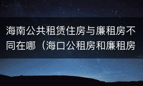 海南公共租赁住房与廉租房不同在哪（海口公租房和廉租房的区别）