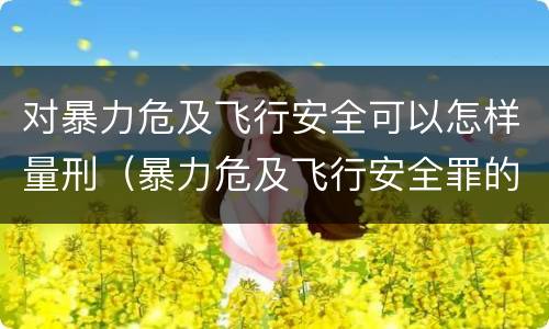 对暴力危及飞行安全可以怎样量刑（暴力危及飞行安全罪的暴力行为的对象是）