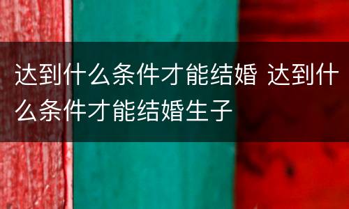 达到什么条件才能结婚 达到什么条件才能结婚生子