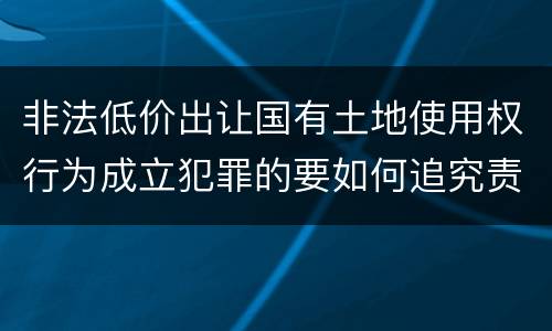 非法低价出让国有土地使用权行为成立犯罪的要如何追究责任
