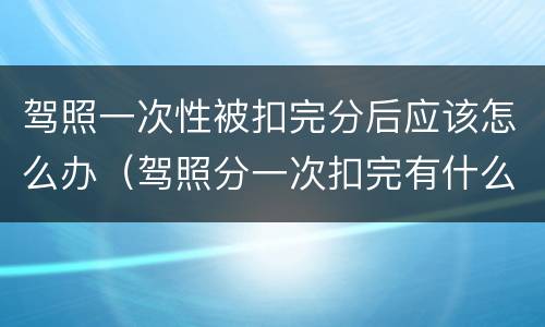 驾照一次性被扣完分后应该怎么办（驾照分一次扣完有什么影响）