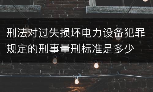 刑法对过失损坏电力设备犯罪规定的刑事量刑标准是多少