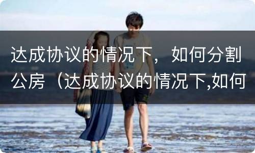 达成协议的情况下，如何分割公房（达成协议的情况下,如何分割公房财产）