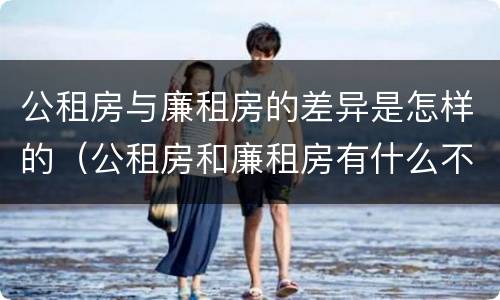 公租房与廉租房的差异是怎样的（公租房和廉租房有什么不同?）