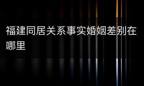 福建同居关系事实婚姻差别在哪里