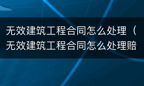 无效建筑工程合同怎么处理（无效建筑工程合同怎么处理赔偿）