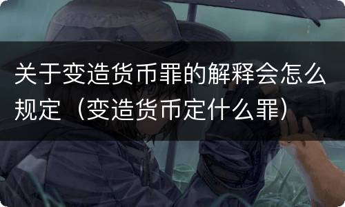关于变造货币罪的解释会怎么规定（变造货币定什么罪）