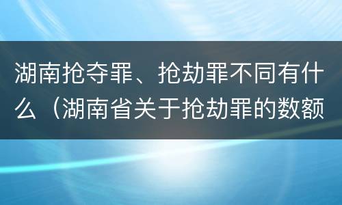 湖南抢夺罪、抢劫罪不同有什么（湖南省关于抢劫罪的数额规定）