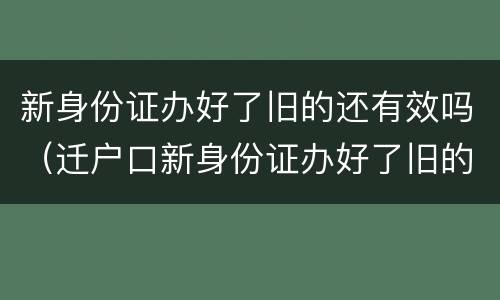 新身份证办好了旧的还有效吗（迁户口新身份证办好了旧的还有效吗）