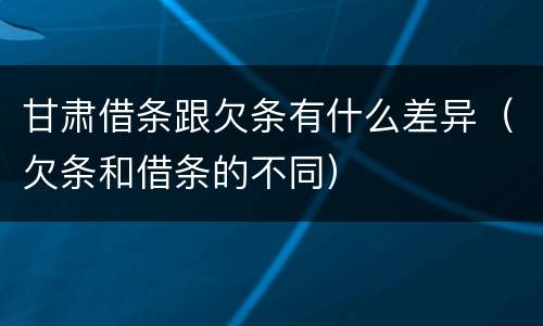 甘肃借条跟欠条有什么差异（欠条和借条的不同）