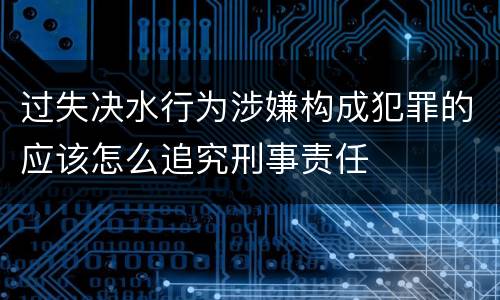 过失决水行为涉嫌构成犯罪的应该怎么追究刑事责任
