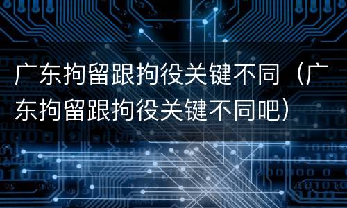 广东拘留跟拘役关键不同（广东拘留跟拘役关键不同吧）