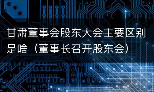 甘肃董事会股东大会主要区别是啥（董事长召开股东会）