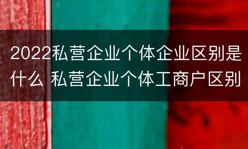 2022私营企业个体企业区别是什么 私营企业个体工商户区别