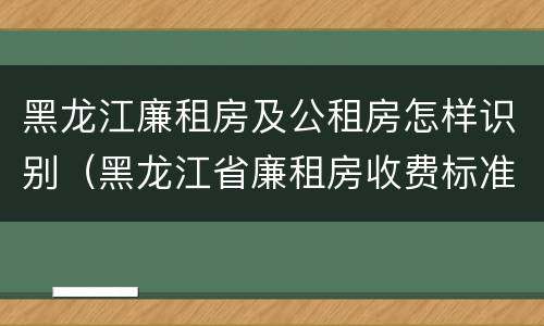 黑龙江廉租房及公租房怎样识别（黑龙江省廉租房收费标准是多少）
