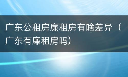 广东公租房廉租房有啥差异（广东有廉租房吗）