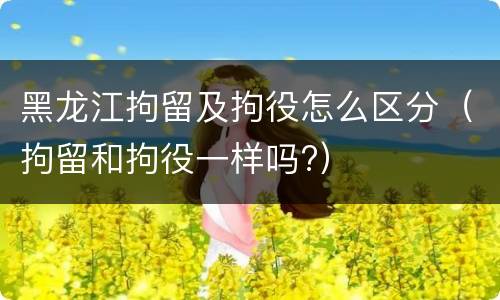 黑龙江拘留及拘役怎么区分（拘留和拘役一样吗?）