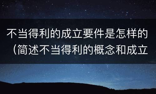 不当得利的成立要件是怎样的（简述不当得利的概念和成立条件）