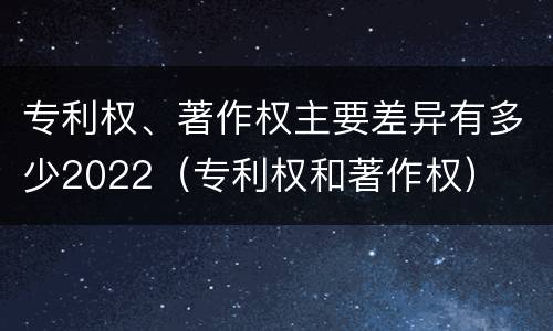 专利权、著作权主要差异有多少2022（专利权和著作权）