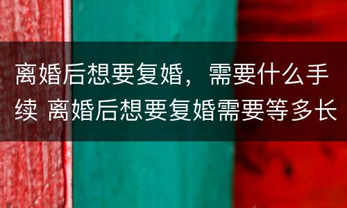 离婚后想要复婚，需要什么手续 离婚后想要复婚需要等多长时间