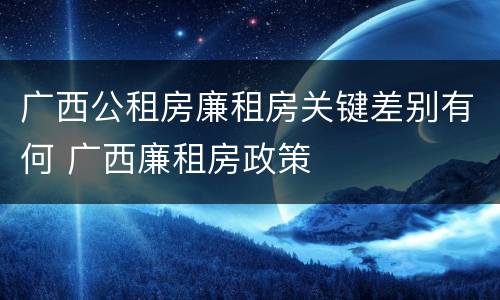 广西公租房廉租房关键差别有何 广西廉租房政策