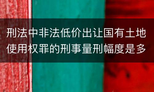 刑法中非法低价出让国有土地使用权罪的刑事量刑幅度是多少