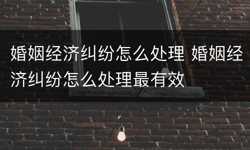 婚姻经济纠纷怎么处理 婚姻经济纠纷怎么处理最有效