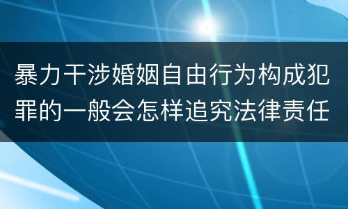 暴力干涉婚姻自由行为构成犯罪的一般会怎样追究法律责任
