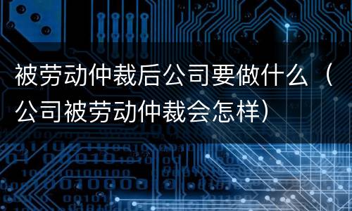 被劳动仲裁后公司要做什么（公司被劳动仲裁会怎样）