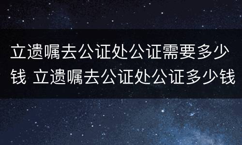 立遗嘱去公证处公证需要多少钱 立遗嘱去公证处公证多少钱?