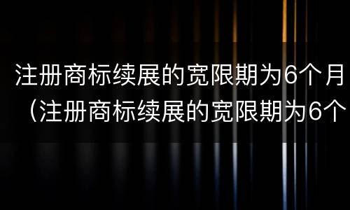 注册商标续展的宽限期为6个月（注册商标续展的宽限期为6个月怎么算）