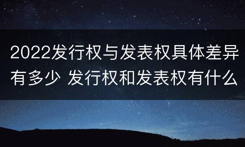 2022发行权与发表权具体差异有多少 发行权和发表权有什么区别