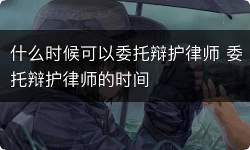 什么时候可以委托辩护律师 委托辩护律师的时间