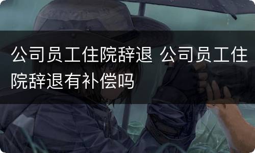 公司员工住院辞退 公司员工住院辞退有补偿吗