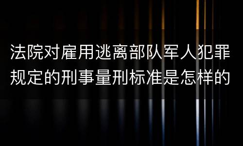 法院对雇用逃离部队军人犯罪规定的刑事量刑标准是怎样的