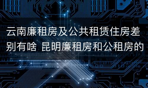 云南廉租房及公共租赁住房差别有啥 昆明廉租房和公租房的区别