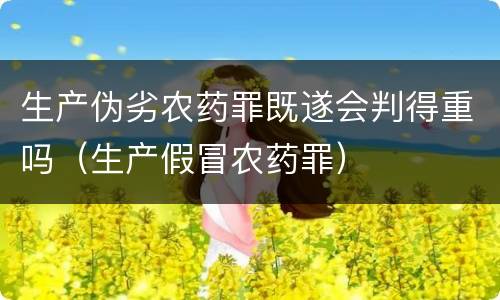 生产伪劣农药罪既遂会判得重吗（生产假冒农药罪）