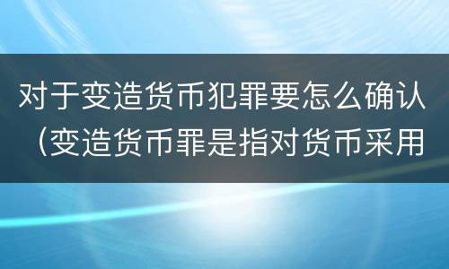 对于变造货币犯罪要怎么确认（变造货币罪是指对货币采用什么方法）
