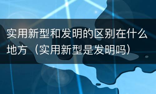 实用新型和发明的区别在什么地方（实用新型是发明吗）